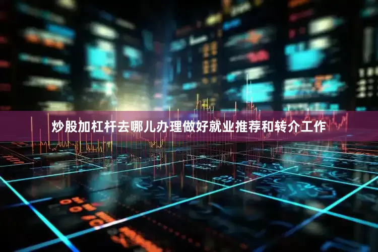 炒股加杠杆去哪儿办理做好就业推荐和转介工作