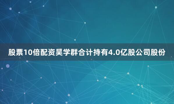 股票10倍配资吴学群合计持有4.0亿股公司股份