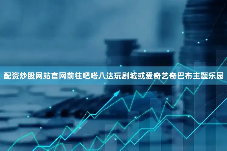 配资炒股网站官网前往吧嗒八达玩剧城或爱奇艺奇巴布主题乐园