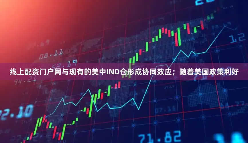 线上配资门户网与现有的美中IND仓形成协同效应；随着美国政策利好