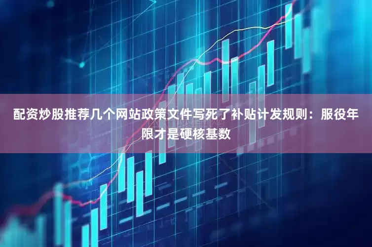 配资炒股推荐几个网站政策文件写死了补贴计发规则：服役年限才是硬核基数