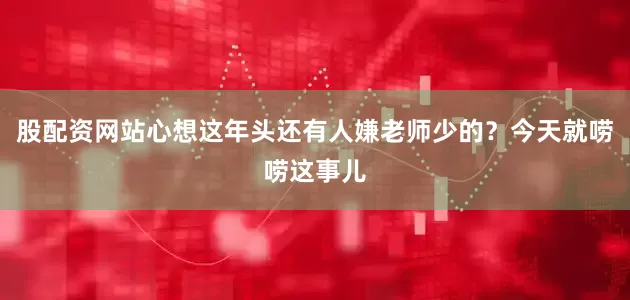 股配资网站心想这年头还有人嫌老师少的？今天就唠唠这事儿