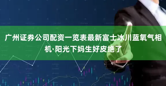 广州证券公司配资一览表最新富士冰川蓝氧气相机·阳光下妈生好皮绝了