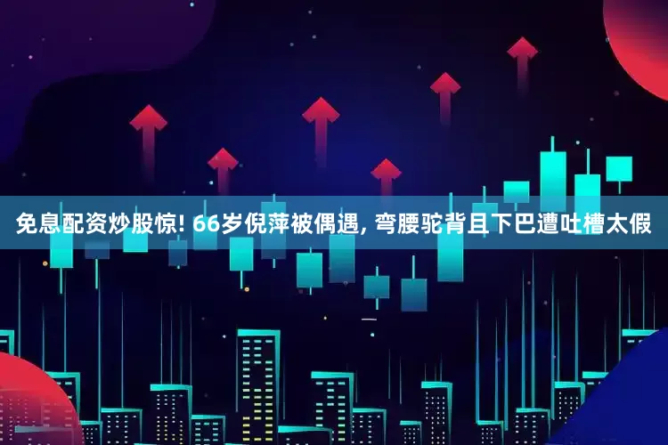 免息配资炒股惊! 66岁倪萍被偶遇, 弯腰驼背且下巴遭吐槽太假