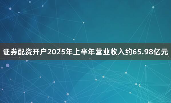 证券配资开户2025年上半年营业收入约65.98亿元