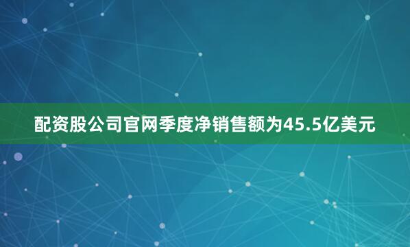 配资股公司官网季度净销售额为45.5亿美元