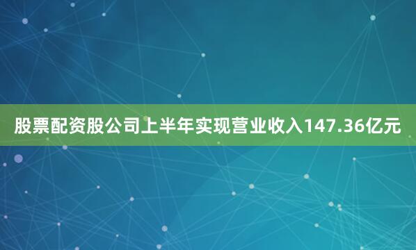 股票配资股公司上半年实现营业收入147.36亿元