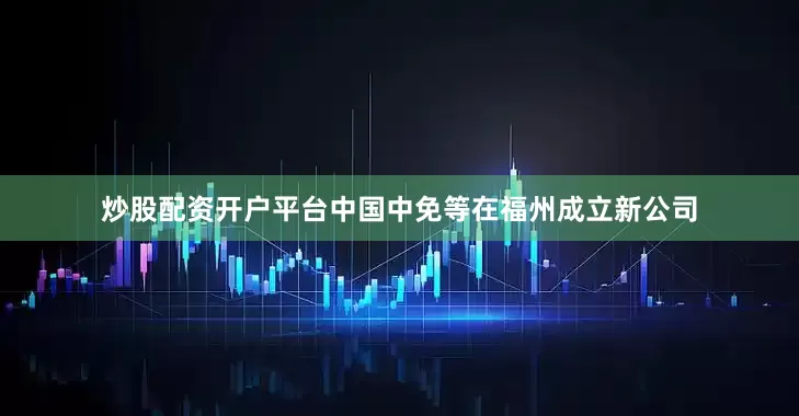 炒股配资开户平台中国中免等在福州成立新公司