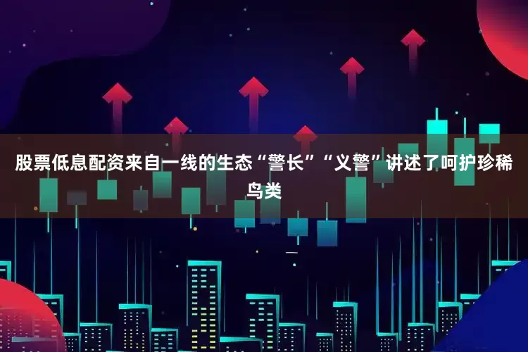 股票低息配资来自一线的生态“警长”“义警”讲述了呵护珍稀鸟类