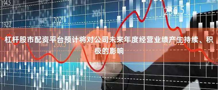 杠杆股市配资平台预计将对公司未来年度经营业绩产生持续、积极的影响